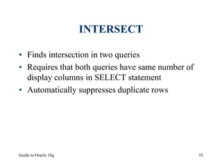 Guide to Oracle 10g 55
INTERSECT
• Finds intersection in two queries
• Requires that both queries have same number of
display columns in SELECT statement
• Automatically suppresses duplicate rows
 