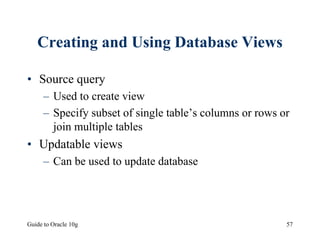 Guide to Oracle 10g 57
Creating and Using Database Views
• Source query
– Used to create view
– Specify subset of single table’s columns or rows or
join multiple tables
• Updatable views
– Can be used to update database
 