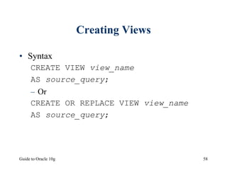 Guide to Oracle 10g 58
Creating Views
• Syntax
CREATE VIEW view_name
AS source_query;
– Or
CREATE OR REPLACE VIEW view_name
AS source_query;
 