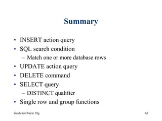 Guide to Oracle 10g 62
Summary
• INSERT action query
• SQL search condition
– Match one or more database rows
• UPDATE action query
• DELETE command
• SELECT query
– DISTINCT qualifier
• Single row and group functions
 