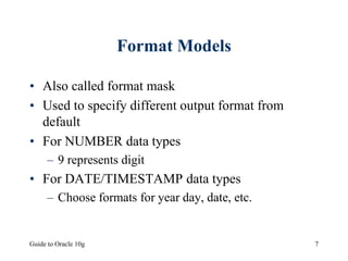 Guide to Oracle 10g 7
Format Models
• Also called format mask
• Used to specify different output format from
default
• For NUMBER data types
– 9 represents digit
• For DATE/TIMESTAMP data types
– Choose formats for year day, date, etc.
 