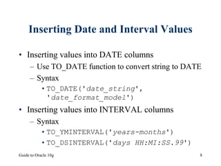 Guide to Oracle 10g 8
Inserting Date and Interval Values
• Inserting values into DATE columns
– Use TO_DATE function to convert string to DATE
– Syntax
•TO_DATE('date_string',
'date_format_model')
• Inserting values into INTERVAL columns
– Syntax
•TO_YMINTERVAL('years-months')
•TO_DSINTERVAL('days HH:MI:SS.99')
 