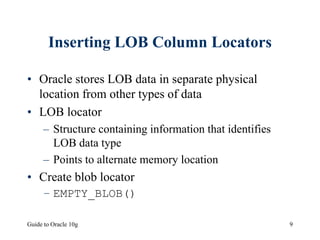 Guide to Oracle 10g 9
Inserting LOB Column Locators
• Oracle stores LOB data in separate physical
location from other types of data
• LOB locator
– Structure containing information that identifies
LOB data type
– Points to alternate memory location
• Create blob locator
– EMPTY_BLOB()
 
