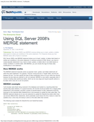 Using SQL Server 2008's MERGE statement | TechRepublic



   ZDNet Asia   SmartPlanet    TechRepublic                                                                               Log In   Join TechRepublic   FAQ   Go Pro!




                                                  Blogs     Downloads       Newsletters       Galleries      Q&A   Discussions     News
                                              Research Library


    IT Management             Development         IT Support        Data Center         Networks        Security




    Home / Blogs / The Enterprise Cloud                                                  Follow this blog:

    The Enterprise Cloud


    Using SQL Server 2008's
    MERGE statement
    By Tim Chapman
    September 24, 2007, 12:09 PM PDT

    Takeaway: SQL Server 2008’s new MERGE construct allows you to insert, update, or delete
    data based on certain join conditions in the same statement. Tim Chapman shows you how
    MERGE works with a hands-on example.

    SQL Server 2008’s new MERGE statement allows you to insert, update, or delete data based on
    certain join conditions in the same statement. In previous versions of SQL Server, you have to
    create separate statements if you need to insert, update, or delete data in one table based on
    certain conditions in another table. With MERGE, you can include the logic for these data
    modifications in one statement.

    How MERGE works
    The MERGE statement basically works as separate insert, update, and delete statements all
    within the same statement. You specify a “Source” record set and a “Target” table, and the join
    between the two. You then specify the type of data modification that is to occur when the records
    between the two data are matched or are not matched. MERGE is very useful, especially when it
    comes to loading data warehouse tables, which can be very large and require specific actions to
    be taken when rows are or are not present.

    MERGE example
    I will simulate sales feeds being received in the database and loaded to a reporting table that
    records daily sales statistics. In a typical scenario, the records would be loaded into a staging table
    (SalesFeed in this example), and then a series of transformations or DDL statements would be
    executed on the reporting table (SalesArchive in this example) to update the daily sales data. The
    MERGE statement allows you to use one statement to update the SalesArchive table rather than
    use several different DDL statements, which potentially could reduce the time it takes to make the
    updates occur, since only one lookup is done on the data rather than several.

    The following script creates the SalesArchive and SalesFeed tables:

    CREATE TABLE SalesArchive
     (
           CustomerID INT PRIMARY KEY,
           SalesDate INT,
           TotalSalesAmount MONEY,
           TotalSalesCount SMALLINT,
            CreationDate DATETIME CONSTRAINT df_CreationDate DEFAULT(GETDATE()),
                  UpdatedDate DATETIME CONSTRAINT df_UpdatedDate DEFAULT(GETDATE())
     )




http://www.techrepublic.com/blog/datacenter/using-sql-server-2008s-merge-statement/194[08/29/2012 3:20:12 PM]
 