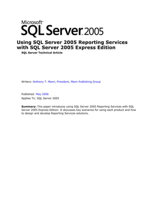 Using SQL Server 2005 Reporting Services
with SQL Server 2005 Express Edition
 SQL Server Technical Article




 Writers: Anthony T. Mann, President, Mann Publishing Group



 Published: May 2006
 Applies To: SQL Server 2005


 Summary: This paper introduces using SQL Server 2005 Reporting Services with SQL
 Server 2005 Express Edition. It discusses key scenarios for using each product and how
 to design and develop Reporting Services solutions.
 
