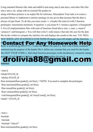 Using standard libraries like stdio and sdtlib.h and using stats.h and stats.c and other files like
min.c max.c etc. along with an external file grades.txt
along with these pictures is an output file for reference. Description Your task is to create a
personal library to implement a statistic package on any given data (assume that the data is
always of type float). To do this you must create: 1. a header file (stats h) with 5 function
prototypes: maximum() minimum. 0 equation: x yxij mean N-1 variance equation: o histogram0
2. five (5) implementation files with each of functions listed above min. c, max. c, mean C
variance C and histogram .c You will then write C code (main.c that asks the user for the data
file he/she wishes to compute the statistics for and displays the results to the user. YoU WILL
NOT WRITE ANY STATISTICS FUNCTIONS IN main.c you will simply call the functions
prototyped in stats h and coded in min. c max.c, mean C variance C and histogram. c Procedure:
Refer to textbook pg 669-6770 1. Create the header file stats.h a. Start with a block comment
summarizing the purpose of the header file b. define any constant that you need for the header
file (NOT YOUR CODE) c. Individual function prototypes (with introductory comments stating
purpose of each function) d. Save e. Below is the template for stats.h
Solution
//stats.h
#ifndef STATS_H
#define STATS_H
float minimum(float grades[], int Size); // NOTE: You need to complete the prototypes
float maximum(float grades[], int Size);
float mean(float grades[], int Size);
float variance(float grades[], int Size);
void histogram(float grades[], int ArrayCount[], int Size);
#endif // STATS_H
//min.c
#include
#include
#include "stats.h"
float minimum(float grades[], int Size)
 