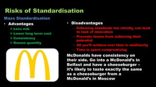 Risks of Standardisation
Mass Standardisation
• Advantages
 Less risk
 Lower long term cost
 Consistency
 Known quantity
• Disadvantages
– Enforcing standards too strictly, can lead
to lack of innovation
– Prevents teams from achieving their
potential
– All you’ll achieve over time is mediocrity
– Time is spent compromising
McDonalds have consistency on
their side. Go into a McDonald’s in
Belfast and have a cheeseburger –
it’s likely to taste exactly the same
as a cheeseburger from a
McDonald’s in Moscow
 
