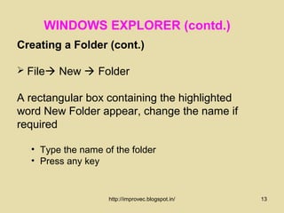 WINDOWS EXPLORER (contd.)
Creating a Folder (cont.)

 File New  Folder

A rectangular box containing the highlighted
word New Folder appear, change the name if
required

  • Type the name of the folder
  • Press any key


                    http://improvec.blogspot.in/   13
 