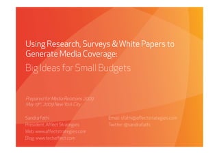 Using Research, Surveys & White Papers to
Generate Media Coverage:
Big Ideas for Small Budgets


Prepared for Media Relations 2009
May 19th, 2009 New York City

Sandra Fathi                                     Email: sfathi@affectstrategies.com
President, Affect Strategies                     Twitter: @sandrafathi
Web: www.affectstrategies.com
Blog: www.techaffect.com
     Affect Strategies          PROPRIETARY & CONFIDENTIAL                            5/19/2009
 