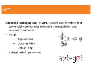 Advanced Packaging Tool, or APT, is a free user interface that works with core libraries to handle the installation and removal of software 
•Install: 
–Applications 
–Libraries –dev 
–Debug –dbg 
•apt-get install opencv-dev 
APT  