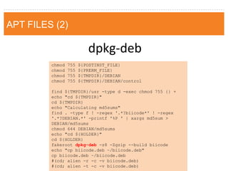 dpkg-deb 
chmod 755 ${POSTINST_FILE} 
chmod 755 ${PRERM_FILE} 
chmod 755 ${TMPDIR}/DEBIAN 
chmod 755 ${TMPDIR}/DEBIAN/control 
find ${TMPDIR}/usr -type d -exec chmod 755 {} + 
echo "cd ${TMPDIR}" 
cd ${TMPDIR} 
echo "Calculating md5sums" 
find . -type f ! -regex '.*?biicode*' ! -regex '.*?DEBIAN.*' -printf '%P ' | xargs md5sum > DEBIAN/md5sums 
chmod 644 DEBIAN/md5sums 
echo "cd ${HOLDER}" 
cd ${HOLDER} 
fakeroot dpkg-deb -z8 -Zgzip --build biicode 
echo "cp biicode.deb ~/biicode.deb" 
cp biicode.deb ~/biicode.deb 
#(cd; alien -r -c -v biicode.deb) 
#(cd; alien -t -c -v biicode.deb) 
APT FILES (2)  