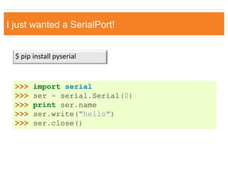I just wanted a SerialPort! 
$ pip install pyserial 
>>> import serial 
>>> ser = serial.Serial(0) 
>>> print ser.name 
>>> ser.write("hello") 
>>> ser.close()  