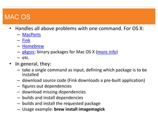 MAC 
•Handles all above problems with one command. For OS X: 
–MacPorts 
–Fink 
–Homebrew 
–pkgsrc: binary packages for Mac OS X (more info) 
–etc. 
•In general, they: 
–take a single command as input, defining which package is to be installed 
–download source code (Fink downloads a pre-built application) 
–figures out dependencies 
–download missing dependencies 
–builds and install dependencies 
–builds and install the requested package 
–Usage example: brew install imagemagick 
MAC OS  