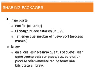 •macports 
oPortfile (tcl script) 
oEl código puede estar en un CVS 
oTe tienen que aprobar el nuevo port (proceso manual) 
obrew 
oen el cual es necesario que tus paquetes sean open source para ser aceptados, pero es un proceso relativamente rápido tener una biblioteca en brew. 
SHARING PACKAGES  