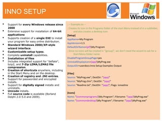 •Support for every Windows release since 2000 
•Extensive support for installation of 64-bit applications 
•Supports creation of a single EXE to install your program for easy online distribution. 
•Standard Windows 2000/XP-style wizard interface. 
•Customizable setup types. 
•Complete uninstall capabilities. 
•Installation of files 
•Includes integrated support for "deflate", bzip2, and 7-Zip LZMA/LZMA2 file compression. 
•Creation of shortcuts anywhere, including in the Start Menu and on the desktop. 
•Creation of registry and .INI entries. 
•Support for passworded and encrypted installs. 
•Support for digitally signed installs and uninstalls. 
•Unicode installs. 
•Full source code is available (Borland Delphi 2.0-5.0 and 2009). 
; -- Example.iss -- 
; Creates its icon in the Programs folder of the start Menu instead of in a subfolder, and also creates a desktop icon. 
[Setup] 
AppName=My Program 
AppVersion=1.5 
DefaultDirName={pf}My Program 
; Since no icons will be created in "{group}", we don't need the wizard to ask for a Start Menu folder name: 
DisableProgramGroupPage=yes 
UninstallDisplayIcon={app}MyProg.exe 
OutputDir=userdocs:Inno Setup Examples Output 
[Files] 
Source: "MyProg.exe"; DestDir: "{app}" 
Source: "MyProg.chm"; DestDir: "{app}" 
Source: "Readme.txt"; DestDir: "{app}"; Flags: isreadme 
[Icons] 
Name: "{commonprograms}My Program"; Filename: "{app}MyProg.exe" 
Name: "{commondesktop}My Program"; Filename: "{app}MyProg.exe" 
INNO SETUP  