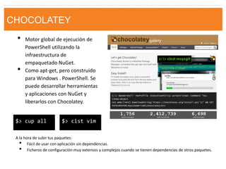 chocolatey 
•Motor global de ejecución de PowerShell utilizando la infraestructura de empaquetado NuGet. 
•Como apt-get, pero construido para Windows . PowerShell. Se puede desarrollar herramientas y aplicaciones con NuGet y liberarlos con Chocolatey. 
$> cist vim 
$> cup all 
A la hora de subir tus paquetes: 
•Fácil de usar con aplicación sin dependencias. 
•Ficheros de configuración muy extensos y complejos cuando se tienen dependencias de otros paquetes. 
CHOCOLATEY  