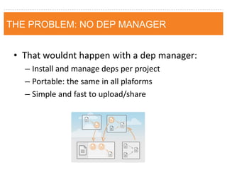 THE PROBLEM: NO DEP MANAGER 
•That wouldnt happen with a dep manager: 
–Install and manage deps per project 
–Portable: the same in all plaforms 
–Simple and fast to upload/share  