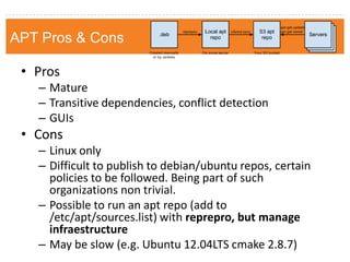 Apt-get pros & cons 
•Pros 
–Mature 
–Transitive dependencies, conflict detection 
–GUIs 
•Cons 
–Linux only 
–Difficult to publish to debian/ubuntu repos, certain policies to be followed. Being part of such organizations non trivial. 
–Possible to run an apt repo (add to /etc/apt/sources.list) with reprepro, but manage infraestructure 
–May be slow (e.g. Ubuntu 12.04LTS cmake 2.8.7) 
APT Pros & Cons  