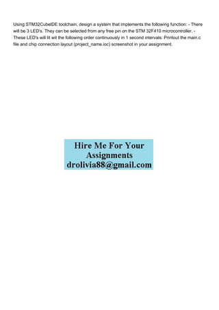 Using STM32CubelDE toolchain, design a system that implements the following function: - There
will be 3 LED's. They can be selected from any free pin on the STM 32F410 microcontroller. -
These LED's will lit wit the following order continuously in 1 second intervals: Printout the main.c
file and chip connection layout (project_name.ioc) screenshot in your assignment.
 