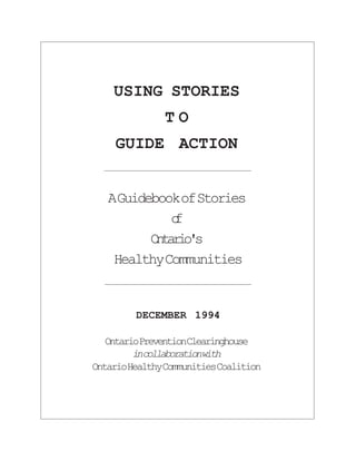 USING STORIES
              TO
    GUIDE ACTION


   A Guidebook of Stories
             o
             f
          Otros
           nai'
    Healthy Communities


        DECEMBER 1994

   OntarioPreventionClearinghouse
         incollaborationwith
OntarioHealthyCommunitiesCoalition