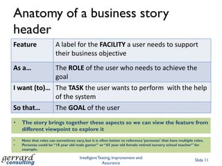 Story HeaderFeature:	ship ordersAs a 	orders clerkI want 	to acknowledge and ship the order  So thatwe fulfil a book orderScenario: 	ship a single book from stockGiven 	I select a valid order  And	the ordered book is in stockWhen 	I choose ‘acknowledge and ship’Then 	order status is changed to ‘shipped’  And	an address label is printedStructured stories (other variations exist)Slide 10Key wordStory textEach Story has multiple ScenariosScenarios can be data driven