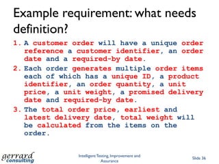 How stories will helpStories instantiate features of the system and example themStories fed back to stakeholders to validate requirementsRequirements PLUS stories provide a better foundation for developers (less wriggle room)Stories provide logical tests for acceptance; testers can add detail and procedure, if necessaryStories can generate BDD (e.g. Cucumber) scripts or TDD (xUnit) codeCustomer-Supplier contract supported by stories and testsImproves stability of the requirements and the relationshipSuppliers who rely on vague requirements and change requests for their business model wont like it though (tough!)Intelligent Testing, Improvement and AssuranceSlide 29