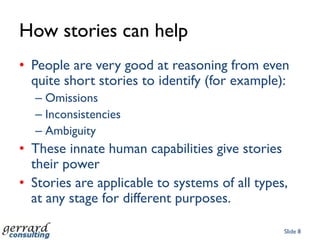 StoriesA powerful antidote to the complexity of systems and analysisTelling stories helps stakeholders to have a sufficiently wide view to avoid problemsStories vary from brief statements to richly coloured analyses (sagas)Usually based on a sequence of actions carried out by intelligent ‘agents’.Slide 7