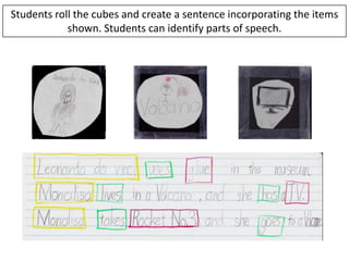 Students roll the cubes and create a sentence incorporating the items
            shown. Students can identify parts of speech.
 