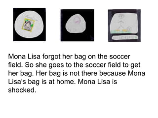 Mona Lisa forgot her bag on the soccer
field. So she goes to the soccer field to get
her bag. Her bag is not there because Mona
Lisa’s bag is at home. Mona Lisa is
shocked.
 
