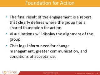 Foundation for Action 
• The final result of the engagement is a report 
that clearly defines where the group has a 
shared foundation for action. 
• Visualizations will display the alignment of the 
group 
• Chat logs inform need for change 
management, greater communication, and 
conditions of acceptance. 
www.conteneo.co 
© Copyright 2014 Conteneo, Inc. 17 
 