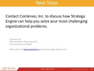 Next Steps 
Contact Conteneo, Inc. to discuss how Strategy 
Engine can help you solve your most challenging 
organizational problems. 
www.conteneo.co 
© Copyright 2014 Conteneo, Inc. 19 
Conteneo, Inc. 
480 San Antonio Road, Suite 202 
Mountain View, CA 94040 
Please visit us at www.conteneo.co and www.strategy-engine.com! 
