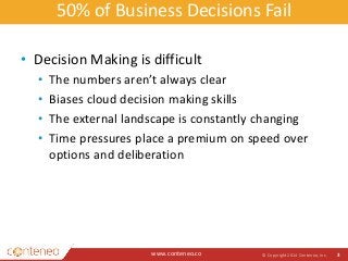 50% of Business Decisions Fail 
• Decision Making is difficult 
• The numbers aren’t always clear 
• Biases cloud decision making skills 
• The external landscape is constantly changing 
• Time pressures place a premium on speed over 
options and deliberation 
www.conteneo.co 
© Copyright 2014 Conteneo, Inc. 3 
 