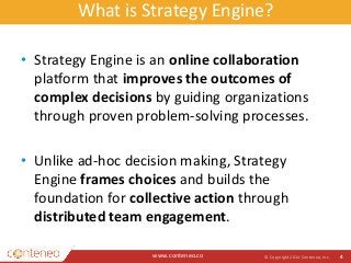 What is Strategy Engine? 
• Strategy Engine is an online collaboration 
platform that improves the outcomes of 
complex decisions by guiding organizations 
through proven problem-solving processes. 
• Unlike ad-hoc decision making, Strategy 
Engine frames choices and builds the 
foundation for collective action through 
distributed team engagement. 
www.conteneo.co 
© Copyright 2014 Conteneo, Inc. 4 
 