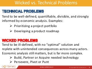 Wicked vs. Technical Problems 
Tend to be well-defined, quantifiable, divisible, and strongly 
informed by economic analysis. Examples: 
www.conteneo.co 
© Copyright 2014 Conteneo, Inc. 5 
 Prioritizing a project portfolio 
 Developing a product roadmap 
Tend to be ill-defined, with no “optimal” solution and 
replete with unintended consequences across many actors. 
Economic analysis still matters, but is far more complex. 
 Build, Partner or Acquire needed technology 
 Persevere, Pivot or Punt 
 