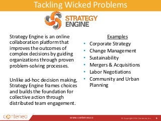 Tackling Wicked Problems 
Strategy Engine is an online 
collaboration platform that 
improves the outcomes of 
complex decisions by guiding 
organizations through proven 
problem-solving processes. 
Unlike ad-hoc decision making, 
Strategy Engine frames choices 
and builds the foundation for 
collective action through 
distributed team engagement. 
www.conteneo.co 
Examples 
• Corporate Strategy 
• Change Management 
• Sustainability 
• Mergers & Acquisitions 
• Labor Negotiations 
• Community and Urban 
Planning 
© Copyright 2014 Conteneo, Inc. 6 
 