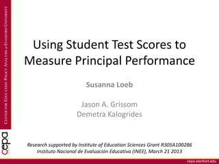 cepa.stanford.edu
CENTERFOREDUCATIONPOLICYANALYSISatSTANFORDUNIVERSITY
Using Student Test Scores to
Measure Principal Performance
Susanna Loeb
Jason A. Grissom
Demetra Kalogrides
Research supported by Institute of Education Sciences Grant R305A100286
Instituto Nacional de Evaluación Educativa (INEE), March 21 2013
 