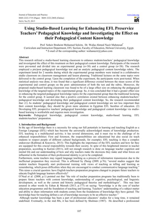 Journal of Education and Practice
ISSN 2222-1735 (Paper) ISSN 2222-288X (Online)
Vol.4, No.25, 2013

www.iiste.org

Using Studio-Based Learning for Enhancing EFL Preservice
Teachers’ Pedagogical Knowledge and Investigating the Effect on
their Pedagogical Content Knowledge
Prof. Soheir Ibraheim Mohamed Seleim, Dr. Wafaa Ahmed Nazir Mahmoud*
Curriculum and Instruction Department, EFL Section, Faculty of Education, Helwan University, Egypt.
* E-mail of the corresponding author: wafaanazir@yahoo.com
Abstract
This research utilized a studio-based learning classroom to enhance students/teachers’ pedagogical knowledge
and investigated the effect of this treatment on their pedagogical content knowledge. Participants of the research
were pre-tested and divided into an experimental group (n=38) and a control group (n=38). The research
employed a pre/post pedagogical knowledge test and an analytic pedagogical content knowledge rubric. The
experiment lasted for 2 months during which the experimental group members were trained in a collaborative
studio classroom on classroom management and lesson planning. Traditional lectures on the same topics were
delivered to the control group. Upon the completion of the experiment, the participants were post-tested. When
statistical analysis was done, it was found that a significant difference existed between the mean scores of the
experimental and control groups on the post- administration of both the test and the rubric. Moreover, the
proposed studio-based learning classroom was found to be of a large effect size on enhancing the pedagogical
knowledge of the targeted topics of the experimental group. So, it was concluded that it had a greater effect size
in enhancing the targeted pedagogical knowledge topics for the experimental group than the traditional lecturing
for the control group. It seemed also that a positive correlation existed between enhancing students/teachers’
pedagogical knowledge and developing their pedagogical content knowledge. So, the research recommended
that: (1) As students’ pedagogical knowledge and pedagogical content knowledge are not less important than
their content knowledge, they should be given more attention in Egyptian EFL faculties of education. (2)
Developing EFL prospective teachers' pedagogical knowledge and pedagogical content knowledge via studiobased learning is worthwhile and requires more investigation.
Keywords: Pedagogical knowledge, pedagogical content knowledge, studio-based learning, EFL
students/teachers’ preparation.
1. Introduction and Background
In the age of knowledge there is a necessity for using our full potentials in learning and teaching English as a
Foreign Language (EFL) which has become the universally acknowledged means of knowledge production.
EFL teaching is a multifaceted activity; it has several dimensions, and it must rise to the challenge of its
enhanced responsibilities: First and foremost, the responsibilities are educational but also social (to teach
students to respect people of different cultural backgrounds, for example). EFL teaching is thus a complex
endeavour (Kuhlman & Knezevic, 2013). This highlights the importance of the EFL teachers and how far they
are equipped for this crucial responsibility towards their society. In spite of this heightened interest in teacher
preparation, according to Karimi (2011), still not enough research is done on language teacher cognition and
mental life and our understanding of how and why teachers make the decisions they make and what forces are
influential in the formation of their professional identity is yet to be completed.
Furthermore, some teachers may regard language teaching as a process of information transmission due to the
ineffectual preparation they received. This is affirmed by Zheng (2009, p.76); “several studies suggest that
student teachers frequently start professional training with views of teaching as telling and learning as
remembering, which poses difficulties when they are encouraged to conduct communicative language teaching.”
This raises a crucial question: have English teachers preparation programs changed to prepare future teachers to
educate English language learners effectively?
O’Neal et al. (2008, p.1) pointed out that “the role of teacher preparation programs has traditionally been to
prepare future teachers with content knowledge, understanding of cognitive, psychological, and linguistic
development, as well as the current and historic pedagogical theories and methodologies”. This was later
assured in other words by Eshun & Mensah (2013, p.177) on saying: “knowledge is at the core of teacher
education programmes and the foundation of teaching and learning. Teachers’ understanding of a subject matter
and ability to share information with students comes from the foundations of knowledge they have gained. The
knowledge base for teaching defines a set of knowledge necessary to be an effective teacher.”
Although teacher knowledge has been a part of professional educators’ studies for a long time, it remained
undefined. Eventually, in the mid 80s, it has been defined by Shulman (1987). He described a professional

107

 