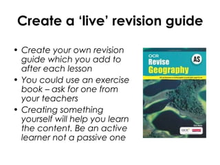 Create a ‘live’ revision guide
• Create your own revision
guide which you add to
after each lesson
• You could use an exercise
book – ask for one from
your teachers
• Creating something
yourself will help you learn
the content. Be an active
learner not a passive one
 