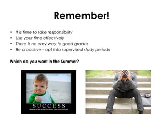 Remember!
• It is time to take responsibility
• Use your time effectively
• There is no easy way to good grades
• Be proactive – opt into supervised study periods
Which do you want in the Summer?
 