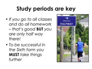 Study periods are key
• If you go to all classes
and do all homework
– that’s good BUT you
are only half way
there!
• To be successful in
the Sixth form you
MUST take things
further
 