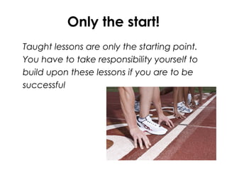 Only the start!
Taught lessons are only the starting point.
You have to take responsibility yourself to
build upon these lessons if you are to be
successful
 