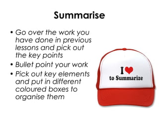 Summarise
• Go over the work you
have done in previous
lessons and pick out
the key points
• Bullet point your work
• Pick out key elements
and put in different
coloured boxes to
organise them
 