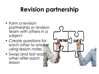 Revision partnership
• Form a revision
partnership or revision
team with others in a
subject
• Create questions for
each other to answer
using lesson notes
• Swap and test each
other after each
lesson
 