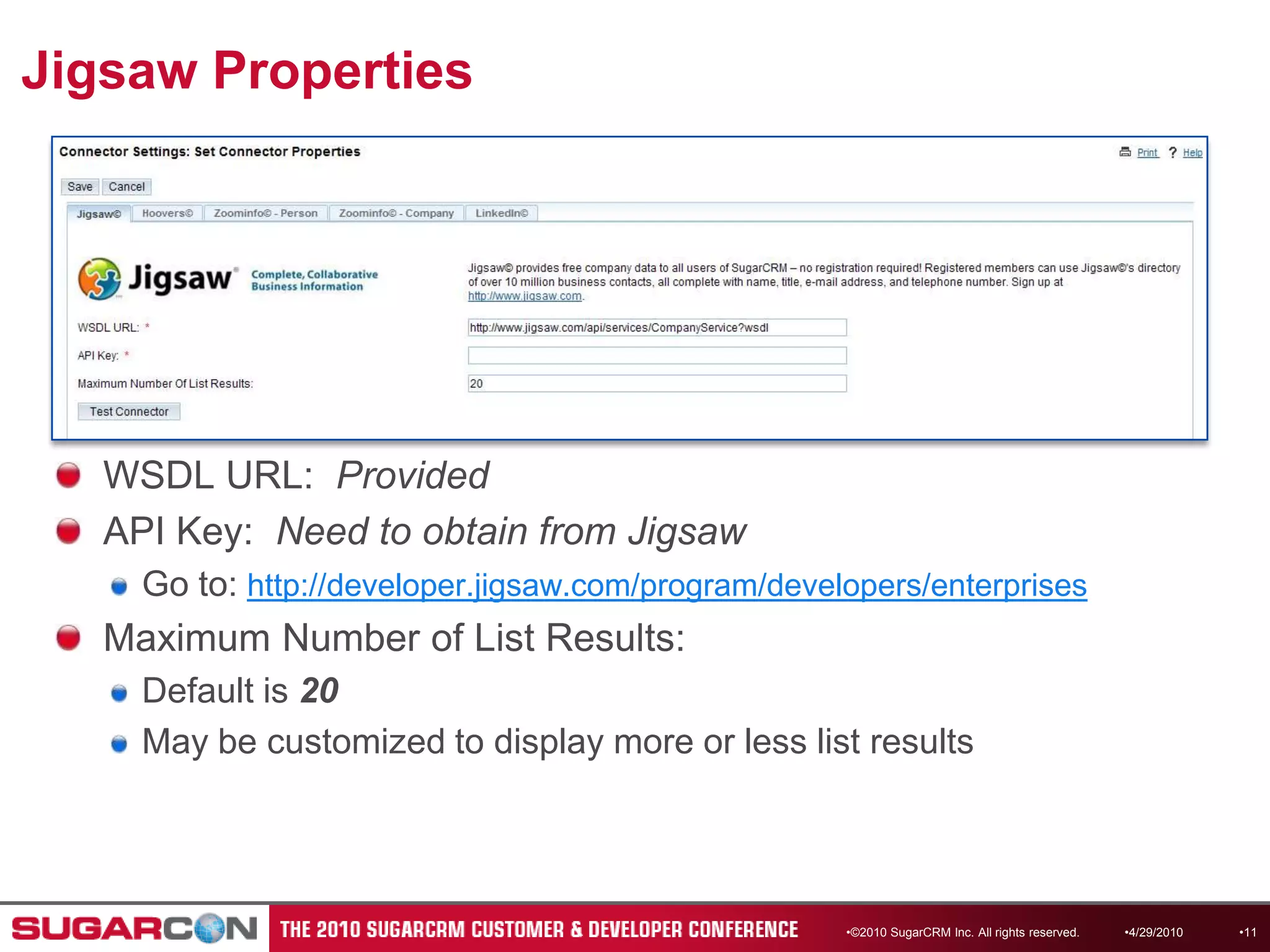 Jigsaw Properties©2010 SugarCRM Inc. All rights reserved.WSDL URL:  ProvidedAPI Key:  Need to obtain from JigsawGo to: http://developer.jigsaw.com/program/developers/enterprisesMaximum Number of List Results: Default is 20May be customized to display more or less list results4/13/201011