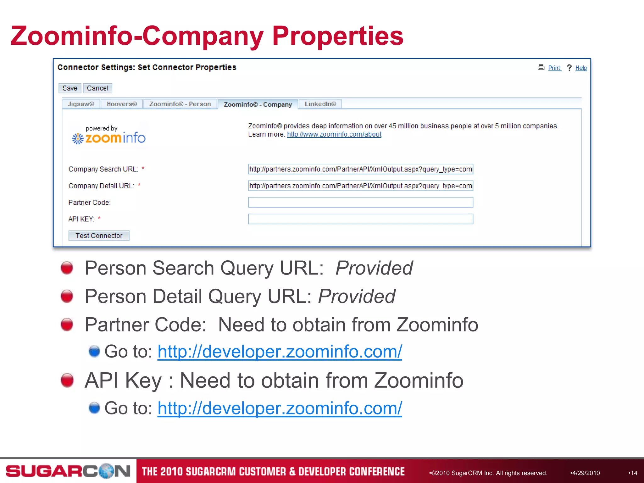 Zoominfo-Company Properties©2010 SugarCRM Inc. All rights reserved.Person Search Query URL:  ProvidedPerson Detail Query URL: ProvidedPartner Code:  Need to obtain from ZoominfoGo to: http://developer.zoominfo.com/API Key : Need to obtain from ZoominfoGo to: http://developer.zoominfo.com/4/13/201014