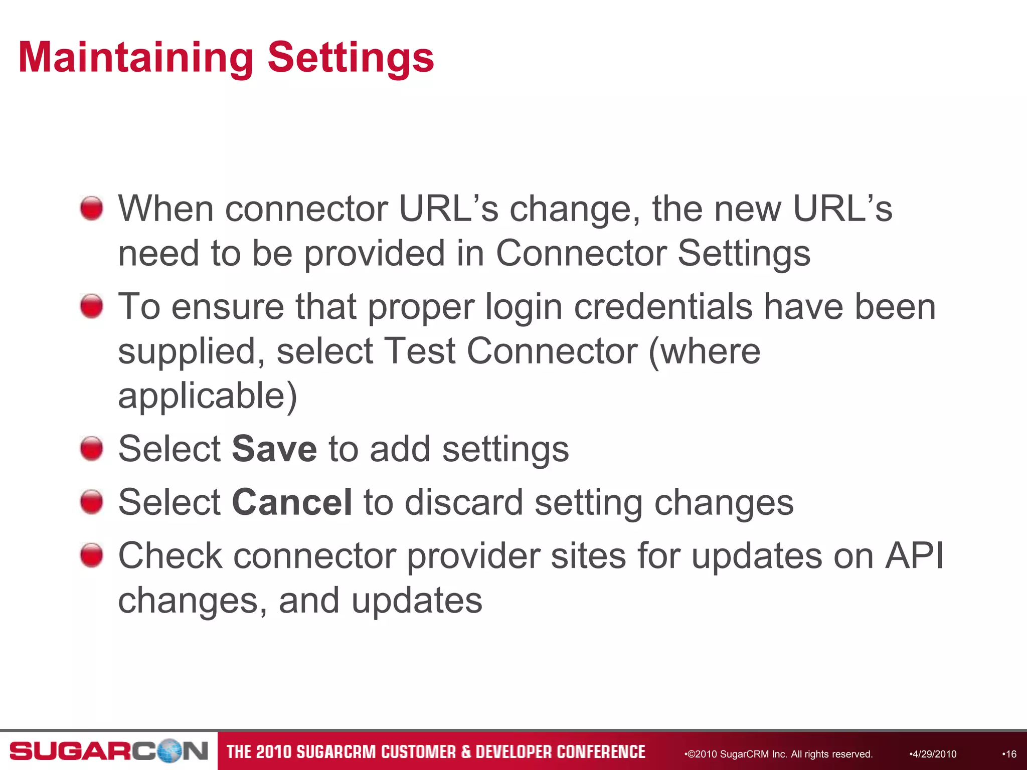 Maintaining SettingsWhen connector URL’s change, the new URL’s need to be provided in Connector SettingsTo ensure that proper login credentials have been supplied, select Test Connector (where applicable)Select Save to add settingsSelect Cancel to discard setting changesCheck connector provider sites for updates on API changes, and updates©2010 SugarCRM Inc. All rights reserved.4/13/201016