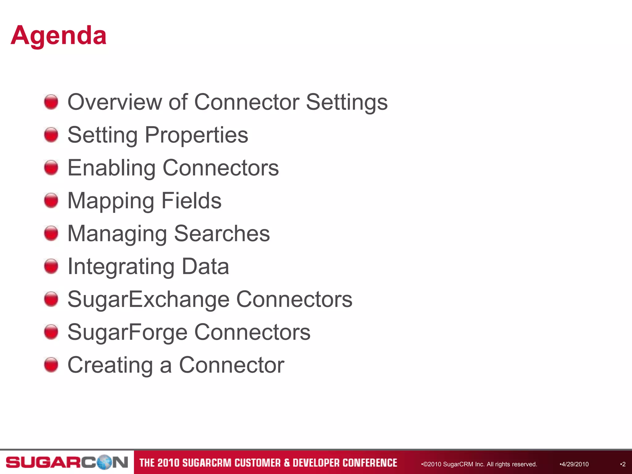 AgendaOverview of Connector SettingsSetting PropertiesEnabling ConnectorsMapping FieldsManaging SearchesIntegrating DataSugarExchange ConnectorsSugarForge ConnectorsCreating a Connector4/13/2010©2010 SugarCRM Inc. All rights reserved.2