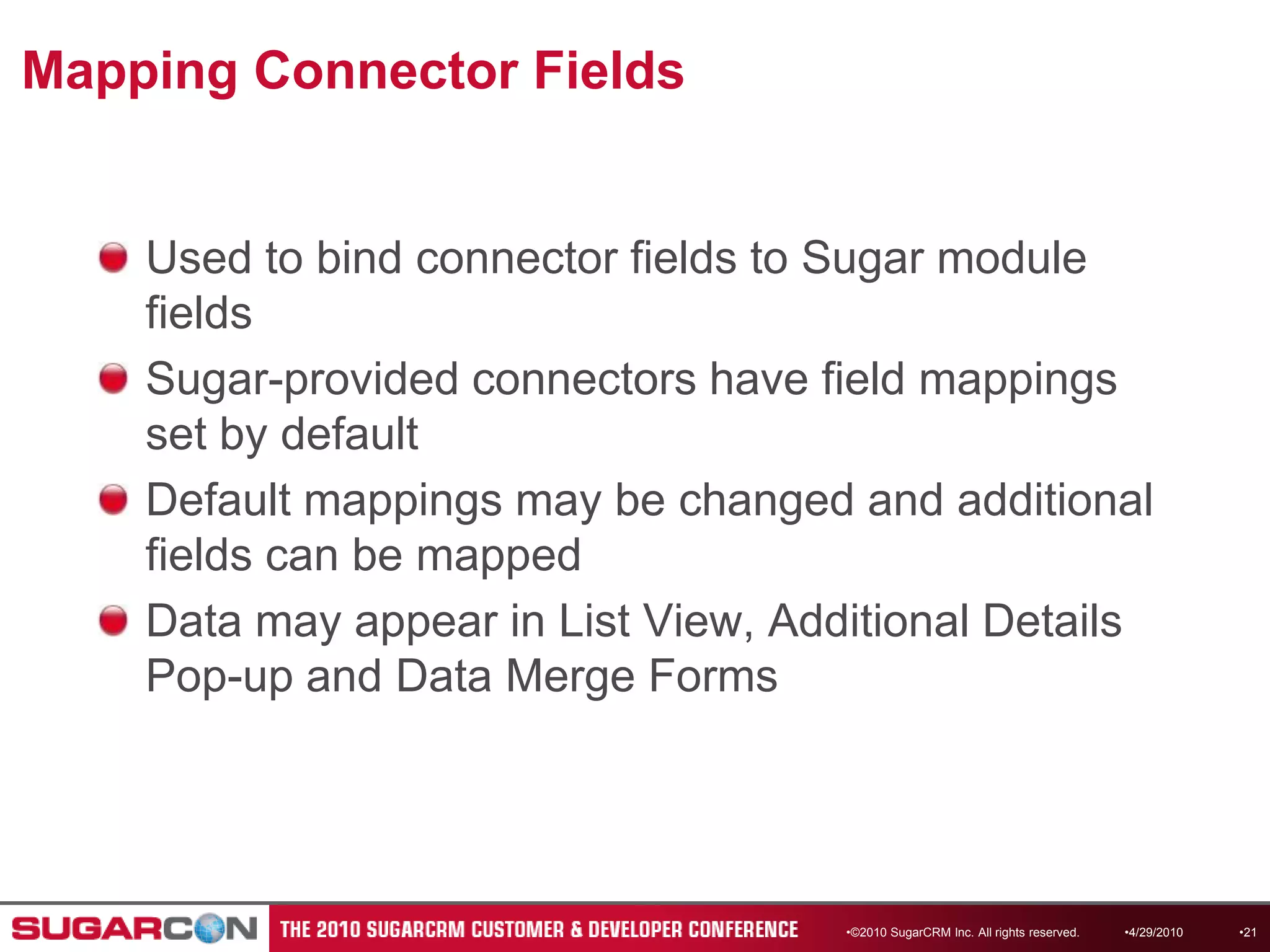 Mapping Connector FieldsUsed to bind connector fields to Sugar module fieldsSugar-provided connectors have field mappings set by defaultDefault mappings may be changed and additional fields can be mapped Data may appear in List View, Additional Details Pop-up and Data Merge Forms ©2010 SugarCRM Inc. All rights reserved.4/13/201021