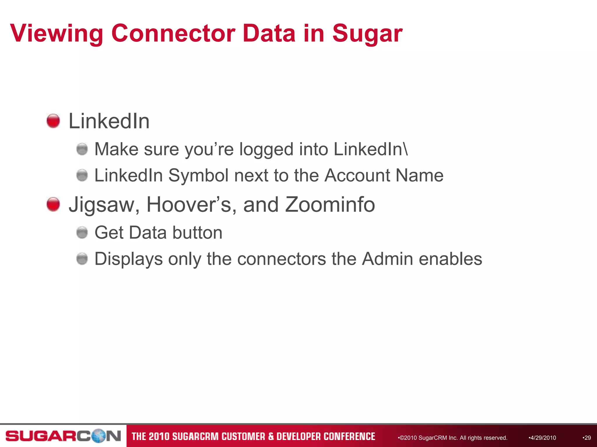 Viewing Connector Data in SugarLinkedInMake sure you’re logged into LinkedIn\LinkedIn Symbol next to the Account NameJigsaw, Hoover’s, and ZoominfoGet Data buttonDisplays only the connectors the Admin enables4/13/2010©2010 SugarCRM Inc. All rights reserved.29