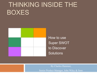 THINKING INSIDE THE
BOXES
How to use
Super SWOT
to Discover
Solutions
By Charles Hammer,
Senior Product Manager, John Wiley & Sons
 